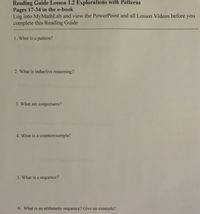 Reading Guide Lesson 1.2 Explorations with Patterns
Pages 17-34 in the e-book
Log into MyMathLab and view the PowerPoint and all Lesson Videos before you
complete this Reading Guide
1. What is a pattern?
2. What is inductive reasoning?
3. What are conjectures?
4. What is a counterexample?
5. What is a sequence?
6. What is an arithmetic sequence? Give an example?
