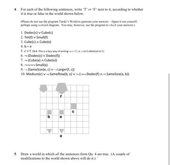 4.
For each of the following sentences, write 'T' or 'F' next to it, according to whether
it is true or false in the world shown below.
(Please do not use the program Tarski's World to generate your answers - figure it out yourself,
perhaps using a circuit diagram. You may, however, use the program to check your answers.)
1. Dodec(c) v Cube(c)
2. Tet(f) v Small(f)
3. Cube(c) Cube(e)
4. b = e
5. cf (N.B. This is a lazy way of writing c=f, i.e. c isn't identical to f.)
6.
7.
8.
9.
ר
ר
(Dodec(c) v Dodec(f))
(Cube(a) A Cube(e))
Small(a)
(SameSize(e, c) v
10. Medium(c) v
Larger(f, c))
SameRow(b, e) V ( Dodec(f) - SameSize(a, b))
b
0
Ф
5. Draw a world in which all the sentences from Qu. 4 are true. (A couple of
modifications to the world shown above will do it.)
г