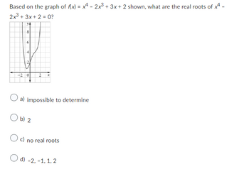 Based on the graph of f(x) = x4 - 2x³ + 3x + 2 shown, what are the real roots of 4 -
2x3 + 3x + 2 = 0?
YA
8
6
4
2
-20 2 x
a) impossible to determine
O b) 2
Oc) no real roots
d) -2,-1, 1, 2