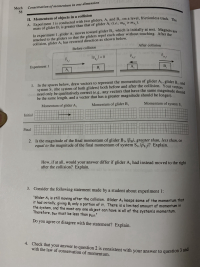 ### Conservation of Momentum in One Dimension

#### II. Momentum of Objects in a Collision

**A.** Experiment 1 is conducted with two gliders, \( A_1 \) and \( B_1 \), on a level, frictionless track. The mass of glider \( B_1 \) is greater than that of glider \( A_1 \) (i.e., \( m_{B_1} > m_{A_1} \)).

In experiment 1, glider \( A_1 \) moves toward glider \( B_1 \), which is initially at rest. Magnets are attached to the gliders so that the gliders repel each other without touching. After the collision, glider \( A_1 \) has reversed direction as shown below.

**Diagram Description:**
- **Before Collision:**
  - Glider \( A_1 \) is moving toward the right with velocity \( \vec{v}_{A_{1i}} \).
  - Glider \( B_1 \) is at rest with velocity \( \vec{v}_{B_{1i}} = 0 \).

- **After Collision:**
  - Glider \( A_1 \) is moving toward the left with velocity \( \vec{v}_{A_{1f}} \).
  - Glider \( B_1 \) is moving toward the right with velocity \( \vec{v}_{B_{1f}} \).

![Experiment 1 Diagram](Experiment1.jpg)

**Activities:**

**1.** In the spaces below, draw vectors to represent the momentum of glider \( A_1 \), glider \( B_1 \), and system \( S_1 \) (the system of both gliders) both before and after the collision. Your vectors need only be qualitatively correct (e.g., any vectors that have the same magnitude should be the same length, and a vector that has a greater magnitude should be longer).

|                      | Momentum of glider \( A_1 \) | Momentum of glider \( B_1 \) | Momentum of system \( S_1 \)  |
|----------------------|------------------------------|------------------------------|------------------------------|
| Initial              |                              |                              |                              |
| Final                |                              |                              |                              |

**2.** Is the magnitude of the final momentum of glider \( B_1 \), \( |