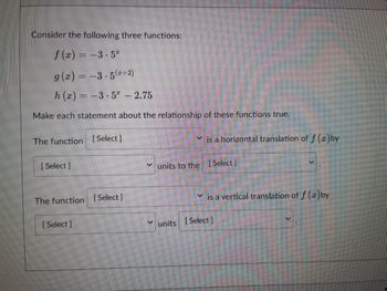 **Consider the following three functions:**

\[ f(x) = -3 \cdot 5^x \]

\[ g(x) = -3 \cdot 5^{(x+2)} \]

\[ h(x) = -3 \cdot 5^x - 2.75 \]

Make each statement about the relationship of these functions true.

- The function [Select] is a horizontal translation of \( f(x) \) by [Select] units to the [Select].
- The function [Select] is a vertical translation of \( f(x) \) by [Select] units [Select].