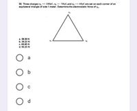 58. Three charges q1 =+ 100µC, q2 =- 50µC,and q3 =+ 60µC are set on each corner of an
equilateral triangle of side 1 meter. Determine the electrostatic force of q4.
a. 58.58 N
b. 39.23 N
93
92
c. 85.85 N
d. 93.23 N
a
b
d
