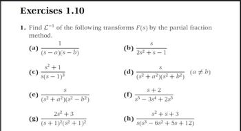 Exercises 1.10
1. Find L-¹ of the following transforms F(s) by the partial fraction
method.
1
S
(a)
(b)
(s-a)(s-b)
2s2 + s − 1
S
(c)
s²+1
s(s - 1)³
(d)
(s² + a²) (s² + b²) (a #b)
S
s+2
(s² + a²)(s²-b²)
(f)
s5-384 +2s³
2s² +3
(h)
(s + 1)²(s² + 1)2²
8(83
s² + s +3
6s² + 5s +12)
-