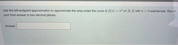 Use the left-endpoint approximation to approximate the area under the curve of f(x) = x² on [0, 2] with n = 8 subintervals. Round
your final answer to two decimal places.
Answer: