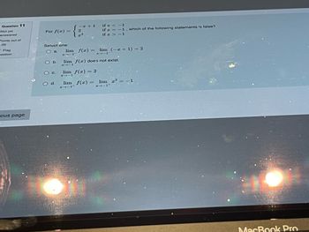 Question 11
Not yet
answered
Points out of
.00
-Flag
estion
ious page
For f(x) =
Select one:
Oa.
O b.
O c.
d.
lim
#111
1441
2
3
if <-1
if x= -1, which of the following statements is false?
if x>-1
f(x) =
lim (-x + 1) = 2
4111
lim f(x) does not exist.
lim f(x) = 2
lim f(x) = lim x³ =
→-1+
MacBook Pro