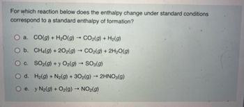 For which reaction below does the enthalpy change under standard conditions
correspond to a standard enthalpy of formation?
O a. CO(g) + H2O(g) → CO2(g) + Hz(g)
O b.
CH4(g) + 202(g) → CO₂(g) + 2H₂O(g)
-
OC.
SO₂(g) + y O2(g) → SO3(g)
O d.
H₂(g) + N₂(g) + 302(g) → 2HNO3(g)
O e. y N2(g) + O2(g) → NO₂(g)