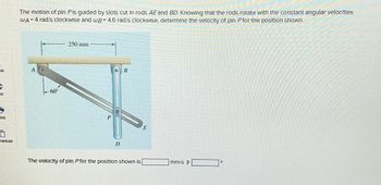 The motion of pin Pis guided by slots cut in rods AE and BD. Knowing that the rods rotate with the constant angular velocities
WA= 4 rad/s clockwise and wB= 4.6 rad/s clockwise, determine the velocity of pin P for the position shown.
ok
A
nt
int
rences
60°
250 mm
B
P
E
D
The velocity of pin P for the position shown is
mm/s
0