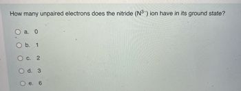 How many unpaired electrons does the nitride (N3) ion have in its ground state?
a. 0
b.
O c. 2
O d. 3
e.
6