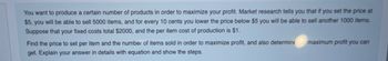 You want to produce a certain number of products in order to maximize your profit. Market research tells you that if you set the price at
$5, you will be able to sell 5000 items, and for every 10 cents you lower the price below $5 you will be able to sell another 1000 items.
Suppose that your fixed costs total $2000, and the per item cost of production is $1.
Find the price to set per item and the number of items sold in order to maximize profit, and also determine
get. Explain your answer in details with equation and show the steps.
maximum profit you can