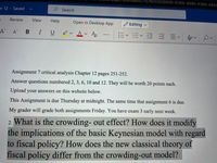 **Assignment 7: Critical Analysis**

**Chapter 12, Pages 251-252**

**Instructions:**

1. Answer questions numbered 2, 3, 6, 10, and 12. Each question will be worth 20 points.
2. Upload your answers on the website provided below.

**Due Date:** 
- This assignment is due Thursday at midnight, coinciding with the due date for Assignment 6.
- Both assignments will be graded on Friday.
- Please note: Exam 3 is scheduled for early next week.

**Highlighted Question:**

2. **What is the crowding-out effect? How does it modify the implications of the basic Keynesian model with regard to fiscal policy? How does the new classical theory of fiscal policy differ from the crowding-out model?**