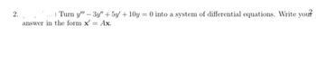 2.) Turn y" - 3y" + 5y + 10y = 0 into a system of differential equations. Write your
answer in the form x' = Ax.