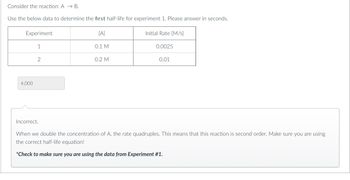 Consider the reaction: A → B.
Use the below data to determine the first half-life for experiment 1. Please answer in seconds.
[A]
Experiment
4,000
1
2
Incorrect.
0.1 M
0.2 M
Initial Rate [M/S]
0.0025
0.01
When we double the concentration of A, the rate quadruples. This means that this reaction is second order. Make sure you are using
the correct half-life equation!
*Check to make sure you are using the data from Experiment #1.