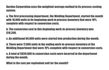 Darden Corporation uses the weighted-average method in its process costing
system.
a. The first processing department, the Welding Department, started the month
with 18,000 units in its beginning work in process inventory that were 10%
complete with respect to conversion costs.
b. The conversion cost in this beginning work-in-process inventory was
$16,200.
c. An additional 84,000 units were started into production during the month.
d. There were 17,000 units in the ending work-in-process inventory of the
Welding Department that were 70% complete with respect to conversion costs.
e. A total of $836,880 in conversion costs were incurred in the department
during the month.
What is the cost per equivalent unit for the month?