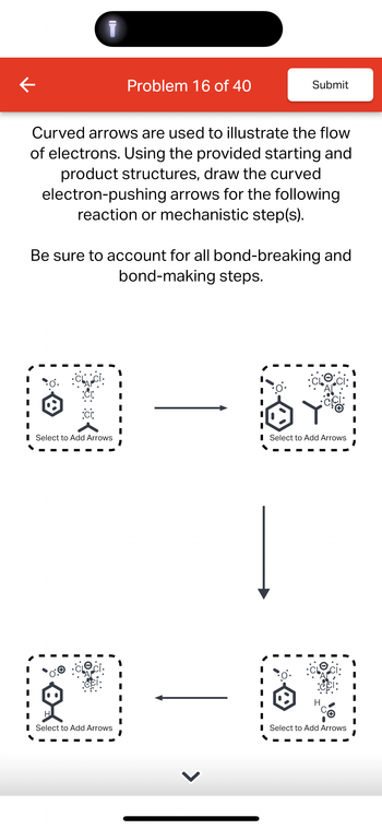 K
Problem 16 of 40
Submit
Curved arrows are used to illustrate the flow
of electrons. Using the provided starting and
product structures, draw the curved
electron-pushing arrows for the following
reaction or mechanistic step(s).
Be sure to account for all bond-breaking and
bond-making steps.
:ci:
O.
■ Select to Add Arrows
■ Select to Add Arrows
I
10
■ Select to Add Arrows
■ Select to Add Arrows