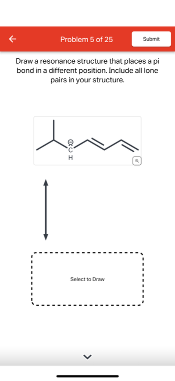 K
Problem 5 of 25
Submit
Draw a resonance structure that places a pi
bond in a different position. Include all lone
pairs in your structure.
مصير
H
Select to Draw