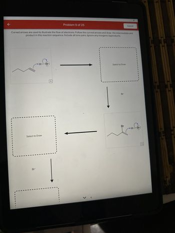 k
Curved arrows are used to illustrate the flow of electrons. Follow the curved arrows and draw the intermediate and
product in this reaction sequence. Include all lone pairs. Ignore any inorganic byproducts.
H-Br:
Select to Draw
Br
Problem 9 of 25
o
Select to Draw
Br
Submit
Br
Br
Q