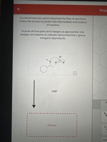 K
Curved arrows are used to illustrate the flow of electrons.
Follow the arrows to predict the intermediate and product
of reaction.
Include all lone pairs and charges as appropriate. Use
wedges and dashes to indicate stereochemistry. Ignore
inorganic byproducts.
H
¹0:
Br
DMF
Drawing
..
:Br:
Br:
Probl
A
H
H₂F