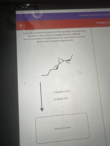 K
Draw the possible products of this epoxide ring-opening
reaction. Use a dash or wedge bond to indicate
stereochemistry of substituents on asymmetric centers,
Ignore any inorganic byproducts.
411
IH
1) NaOH / H₂O
2) dilute HCI
Your Aktiv Learning trial expires
Select to Draw
o
Problem 33