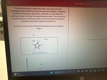This structure has a lower pKa than usual because the
conjugate base of the structure has unusual stability. Using the
provided resonance structures, draw the curved electron-
pushing arrows to show the deprotonation step. Then, draw the
curved electron-pushing arrows to show the interconversion
between resonance hybrid contributors.
Be sure to account for all bond-breaking and bond-making
steps.
56°F
Mostly sunny
H:O
H
HH
H
H
Na O
Select to Add Arrows
NaH
>
Q Search
Problem 24 of 25
hp
Please select a drawing or
