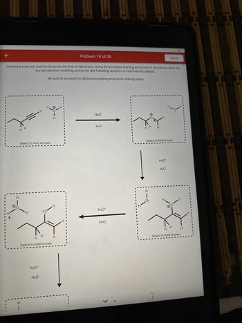 ←
H
I
Curved arrows are used to illustrate the flow of electrons. Using the provided starting and product structures, draw the
curved electron-pushing arrows for the following reaction or mechanistic step(s).
Be sure to account for all bond-breaking and bond-making steps.
Ⓒ:0-
I
H
Select to Add Arrows
H
H
H3O*
H₂O
H
:O:
H
Select to Add Arrows
:OIH
H
H
I
1.1
H
Problem 16 of 25
H3O+
H₂O
H3O+
H₂O
J
I
H
|
:O:
H
Select to Add Arrows
H
H3O+
Submit
H₂O
H
H
4:1-4
I
H
H
Select to Add Arrows
H
I