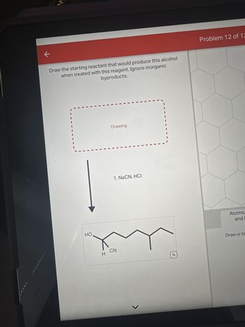 ←
Draw the starting reactant that would produce this alcohol
when treated with this reagent. Ignore inorganic
byproducts.
HO
Drawing
1. NaCN, HCI
H CN
J
Q
Problem 12 of 12
Atoms,
and
Draw or ta