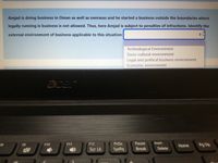 Amjad is doing business in Oman as well as overseas and he started a business outside the boundaries where
legally running is business is not allowed. Thus, here Amjad is subject to penalties of infractions. Identify the
external environment of business applicable to this situation:
Technological Environment
Socio-cultural environment
Legal and political business environment
Economic environment
acar
PrtSc
Pause
Insert
Pg Up
F10
F11
F12
Home
Scr Lk
SysRq
Break
Delete
