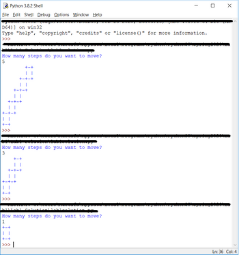 Python 3.8.2 Shell
File Edit Shell Debug Options Window Help
syonon dio. Teager
D64)] on win32
Type "help", "copyright", "credits" or "license ()" for more information.
>>>
How many steps do you want to move?
5
| |
+-+-+
| |
+-+-+
| |
+-+-+
| |
+-+
+-+
| |
+-+-+
How many steps do you want to move?
3
+-+
| |
+-+-+
| |
+-+-+
| |
+-+
>>>
-----------
|11\1-K1 Colutionl
ROADST
| |
+-+
>>> |
****** **FI
ده
How many steps do you want to move?
1
+-+
-0007
-
] X
Ln: 36 Col: 4