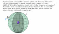 A point charge is surrounded by a Gaussian Sphere, with the charge at the centre.
The flux at the surface of a Gaussian sphere of radius (1.4966x10^1) cm is
(-1.19x10^3) N.m2/C. What is the electric field in N/C at the surface of this sphere?
Assume the flux is perpendicular to the surface of the sphere. You do not need to
include a unit vector in your answer, but if the field points into the centre of the
sphere, then you must include a negative sign.
A
da
E
