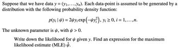 Suppose that we have data y = (y₁,..., yn). Each data-point is assumed to be generated by a
distribution with the following probability density function:
p(v¡ | 4) = 24y; exp(-4y?), y¡ ≥ 0, i = 1,...,n.
The unknown parameter is , with > 0.
Write down the likelihood for given y. Find an expression for the maximum
likelihood estimate (MLE) .