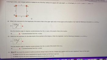 193 LED, Fall 2032/W
In the figure below, each charged particle is located at one of the four vertices of a square with side length = a. In the figure, A3, 8-2, and C-7, and a > 0.
(a) What is the expression for the magnitude of the electric field in the upper right corner of the square (at the location of q)? (Use the following as necessary: a, a, and kg.)
6.24ka
En
Bq
F-
x
Give the direction angle (in degrees counterclockwise from the +x-axis) of the electric field at this location.
45
X(counterclockwise from the +x-axis)
(b) Determine the expression for the total electric force exerted on the charge q. (Enter the magnitude. Use the following as necessary: q, a, and )
6.24k
X
Give the direction angle (in degrees counterclockwise from the +-axis) of the electric force on q.
45
X (counterclockwise from the +x-axis)
(c) What If? How would the answers to parts (a) and (b) change if each of the four charges were negative with the same magnitude? Select all that apply
The force would be the same magnitude but opposite direction as the force in part (b).
The force would be the same magnitude and direction as the force in part (b).
23R