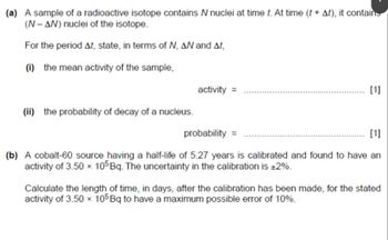 (a) A sample of a radioactive isotope contains N nuclei at time t. At time (t + At), it contains
(N-AN) nuclei of the isotope.
For the period At, state, in terms of N, AN and At,
(i) the mean activity of the sample,
activity =
(ii) the probability of decay of a nucleus.
probability =
[1]
[1]
(b) A cobalt-60 source having a half-life of 5.27 years is calibrated and found to have an
activity of 3.50 x 105 Bq. The uncertainty in the calibration is ±2%.
Calculate the length of time, in days, after the calibration has been made, for the stated
activity of 3.50 x 105 Bq to have a maximum possible error of 10%.