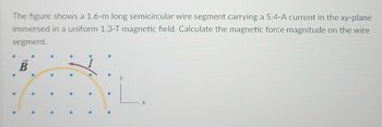 The figure shows a 1.6-m long semicircular wire segment carrying a 5.4-A current in the xy-plane
immersed in a uniform 1.3-T magnetic field. Calculate the magnetic force magnitude on the wire
segment.
B
X