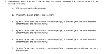 2.
A reaction in which A, B, and C react to form products is zero order in A, one-half order in B, and
second order in C.
a. Write a rate law for the reaction.
b. What is the overall order of the reaction?
c. By what factor does the reaction rate change if [A] is doubled (and the other reactant
concentrations are held constant)?
d. By what factor does the reaction rate change if [B] is doubled (and the other reactant
concentrations are held constant)?
e. By what factor does the reaction rate change if [C] is doubled (and the other reactant
concentrations are held constant)?
f. By what factor does the reaction rate change if the concentrations of all three reactants
are doubled?