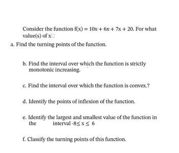 Consider the function f(x) = 10x + 6x + 7x + 20. For what
value(s) of x
a. Find the turning points of the function.
b. Find the interval over which the function is strictly
monotonic increasing.
c. Find the interval over which the function is convex.?
d. Identify the points of inflexion of the function.
e. Identify the largest and smallest value of the function in
the interval -8≤ x ≤ 6
f. Classify the turning points of this function.