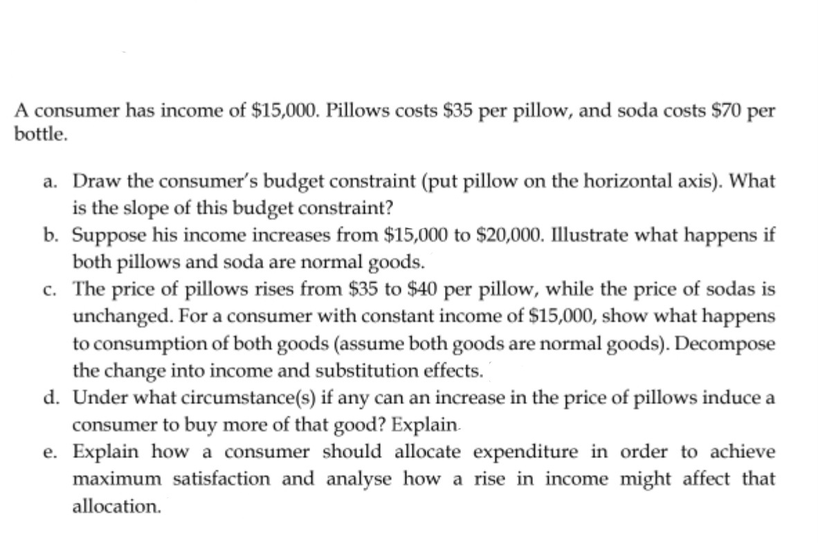 A consumer has income of $15,000. Pillows costs $35 per pillow, and soda costs $70 per
bottle.
a. Draw the consumer's budget constraint (put pillow on the horizontal axis). What
is the slope of this budget constraint?
b. Suppose his income increases from $15,000 to $20,000. Illustrate what happens if
both pillows and soda are normal goods.
c.
The price of pillows rises from $35 to $40 per pillow, while the price of sodas is
unchanged. For a consumer with constant income of $15,000, show what happens
to consumption of both goods (assume both goods are normal goods). Decompose
the change into income and substitution effects.
d. Under what circumstance(s) if any can an increase in the price of pillows induce a
consumer to buy more of that good? Explain.
e. Explain how a consumer should allocate expenditure in order to achieve
maximum satisfaction and analyse how a rise in income might affect that
allocation.