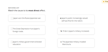 MATCHING LIST
Match the cause to its most direct effect.
Japan won the Russo-Japanese war.
The Great Depression hurt Japan's
foreign trade.
Japan's military government directed
education.
a Japan's public increasingly valued
self-sacrifice for the nation.
b Pride in Japan's military increased.
c The Japanese military invaded
Manchuria.
Praw