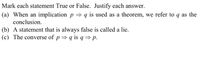 **Mark each statement True or False. Justify each answer.**

(a) When an implication \( p \Rightarrow q \) is used as a theorem, we refer to \( q \) as the conclusion.

(b) A statement that is always false is called a lie.

(c) The converse of \( p \Rightarrow q \) is \( q \Rightarrow p \).