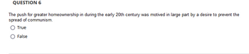 QUESTION 6
The push for greater homeownership in during the early 20th century was motived in large part by a desire to prevent the
spread of communism.
True
False
