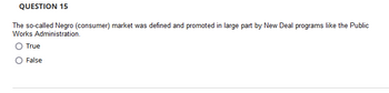 **Question 15**

The so-called Negro (consumer) market was defined and promoted in large part by New Deal programs like the Public Works Administration.

- ○ True
- ○ False

(Note: This question addresses historical perspectives on market development and socio-economic impacts of New Deal programs.)