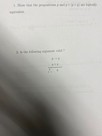 The image contains two logical propositions and questions regarding their validity and equivalence.

1. **Logical Equivalence**: 
   - Problem: Show that the propositions \( p \) and \( p \lor (p \land q) \) are logically equivalent.
   - Explanation: This involves demonstrating that both propositions have the same truth values in all possible scenarios. This can be done by constructing a truth table or using logical identities.

2. **Argument Validity**: 
   - Question: Is the following argument valid?
     - Premises:
       1. \( p \rightarrow q \)
       2. \( p \lor q \)
     - Conclusion: \( q \)
   - Explanation: To determine validity, analyze if the conclusion \( q \) logically follows from the premises. This often involves using rules of inference such as modus ponens, modus tollens, disjunctive syllogism, etc.

No graphs or diagrams are present in the image.