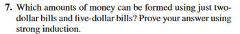 7. Which amounts of money can be formed using just two-
dollar bills and five-dollar bills? Prove your answer using
strong induction.