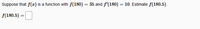 Suppose that \( f(x) \) is a function with \( f(180) = 35 \) and \( f'(180) = 10 \). Estimate \( f(180.5) \).

\( f(180.5) = \) [blank]