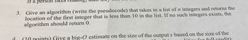 4
If a person like
3. Give an algorithm (write the pseudocode) that takes in a list of n integers and returns the
location of the first integer that is less than 10 in the list. If no such integers exists, the
algorithm should return 0.
(10 points) Give a big-O estimate on the size of the output s based on the size of the
liting for full credit).