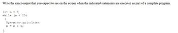 Write the exact output that you expect to see on the screen when the indicated statements are executed as part of a complete program.
int m = 6;
while (m 20)
{
System.out.println (m);
m = m + 6;
}