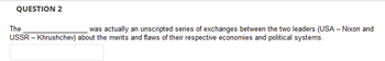 QUESTION 2
The
was actually an unscripted series of exchanges between the two leaders (USA - Nixon and
USSR - Khrushchev) about the merits and flaws of their respective economies and political systems.