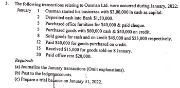 5.
The following transactions relating to Ousman Ltd. were occurred during January, 2022:
Ousman started his businexss with $3,00,000 in cash as capital.
Deposited cash into Bank $1,50,000.
Purchased office furniture for $40,000 & paid cheque.
5 Purchased goods with $60,000 cash & $40,000 on credit.
8
12
20
January 1
2
5
Sold goods for cash and on credit $45,000 and $25,000 respectively.
Paid $40,000 for goods purchased on credit.
Received $15,000 for goods sold on 8 January.
Paid office rent $20,000.
Required:
(a) Journalize the January transactions (Omit explanations).
(b) Post to the ledge accounts.
R
(c) Prepare a trial balance on January 31, 2022.