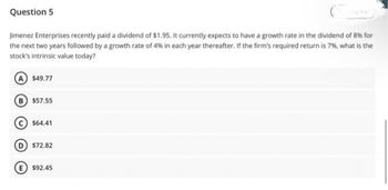 Question 5
Jimenez Enterprises recently paid a dividend of $1.95. It currently expects to have a growth rate in the dividend of 8% for
the next two years followed by a growth rate of 4% in each year thereafter. If the firm's required return is 7%, what is the
stock's intrinsic value today?
A $49.77
B $57.55
$64.41
D $72.82
E $92.45