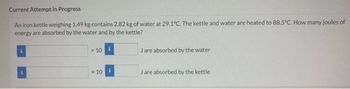 Current Attempt in Progress
An iron kettle weighing 1.49 kg contains 2.82 kg of water at 29.1°C. The kettle and water are heated to 88.5°C. How many joules of
energy are absorbed by the water and by the kettle?
i
x 10
x 10
Jare absorbed by the water
Jare absorbed by the kettle