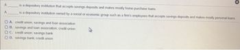 A
A
-
is a depository institution that accepts savings deposits and makes mostly home-purchase loans.
is a depository institution owned by a social or economic group such as a firm's employees that accepts savings deposits and makes mostly personal loans.
OA. credit union; savings and loan association
OB. savings and loan association; credit union
OC. credit union; savings bank
OD. savings bank; credit union