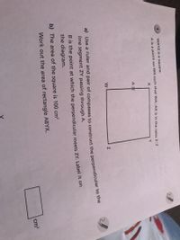 WXYZ is a square.
A is a point on WX such that WA:AX is in the ratio 3:2
Y
a) Use a ruler and pair of compasses to construct the perpendicular to uie
line segment ZY passing through A.
B is the point at which the perpendicular meets ZY. Label it on
the diagram.
b) The area of the square is 100 cm?
Work out the area of rectangle ABYX.
cm?

